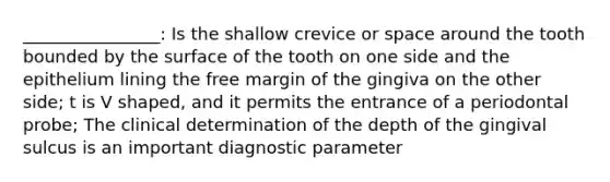 ________________: Is the shallow crevice or space around the tooth bounded by the surface of the tooth on one side and the epithelium lining the free margin of the gingiva on the other side; t is V shaped, and it permits the entrance of a periodontal probe; The clinical determination of the depth of the gingival sulcus is an important diagnostic parameter