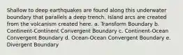 Shallow to deep earthquakes are found along this underwater boundary that parallels a deep trench. Island arcs are created from the volcanism created here. a. Transform Boundary b. Continent-Continent Convergent Boundary c. Continent-Ocean Convergent Boundary d. Ocean-Ocean Convergent Boundary e. Divergent Boundary