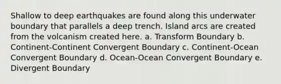 Shallow to deep earthquakes are found along this underwater boundary that parallels a deep trench. Island arcs are created from the volcanism created here. a. Transform Boundary b. Continent-Continent Convergent Boundary c. Continent-Ocean Convergent Boundary d. Ocean-Ocean Convergent Boundary e. Divergent Boundary