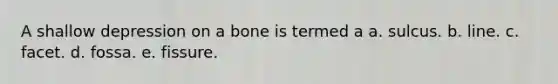 A shallow depression on a bone is termed a a. sulcus. b. line. c. facet. d. fossa. e. fissure.