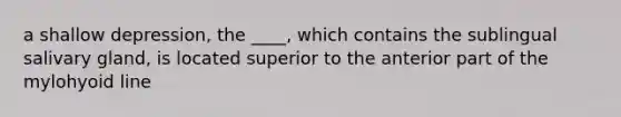 a shallow depression, the ____, which contains the sublingual salivary gland, is located superior to the anterior part of the mylohyoid line