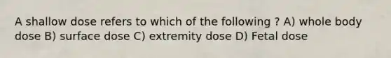 A shallow dose refers to which of the following ? A) whole body dose B) surface dose C) extremity dose D) Fetal dose