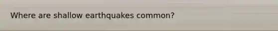 Where are shallow earthquakes common?