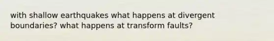 with shallow earthquakes what happens at divergent boundaries? what happens at transform faults?
