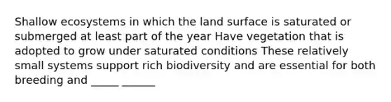 Shallow ecosystems in which the land surface is saturated or submerged at least part of the year Have vegetation that is adopted to grow under saturated conditions These relatively small systems support rich biodiversity and are essential for both breeding and _____ ______