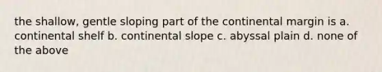 the shallow, gentle sloping part of the continental margin is a. continental shelf b. continental slope c. abyssal plain d. none of the above