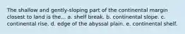 The shallow and gently-sloping part of the continental margin closest to land is the... a. shelf break. b. continental slope. c. continental rise. d. edge of the abyssal plain. e. continental shelf.