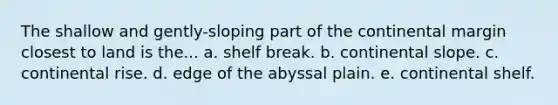 The shallow and gently-sloping part of the continental margin closest to land is the... a. shelf break. b. continental slope. c. continental rise. d. edge of the abyssal plain. e. continental shelf.