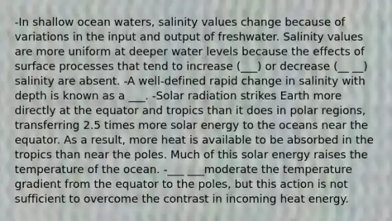 -In shallow ocean waters, salinity values change because of variations in the input and output of freshwater. Salinity values are more uniform at deeper water levels because the effects of surface processes that tend to increase (___) or decrease (__ __) salinity are absent. -A well-defined rapid change in salinity with depth is known as a ___. -Solar radiation strikes Earth more directly at the equator and tropics than it does in polar regions, transferring 2.5 times more solar energy to the oceans near the equator. As a result, more heat is available to be absorbed in the tropics than near the poles. Much of this solar energy raises the temperature of the ocean. -___ ___moderate the temperature gradient from the equator to the poles, but this action is not sufficient to overcome the contrast in incoming heat energy.