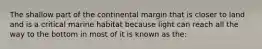 The shallow part of the continental margin that is closer to land and is a critical marine habitat because light can reach all the way to the bottom in most of it is known as the: