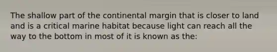 The shallow part of the continental margin that is closer to land and is a critical marine habitat because light can reach all the way to the bottom in most of it is known as the: