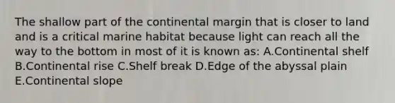 The shallow part of the continental margin that is closer to land and is a critical marine habitat because light can reach all the way to the bottom in most of it is known as: A.Continental shelf B.Continental rise C.Shelf break D.Edge of the abyssal plain E.Continental slope