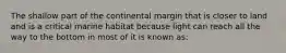 The shallow part of the continental margin that is closer to land and is a critical marine habitat because light can reach all the way to the bottom in most of it is known as: