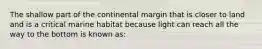 The shallow part of the continental margin that is closer to land and is a critical marine habitat because light can reach all the way to the bottom is known as: