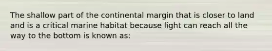 The shallow part of the continental margin that is closer to land and is a critical marine habitat because light can reach all the way to the bottom is known as: