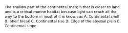 The shallow part of the continental margin that is closer to land and is a critical marine habitat because light can reach all the way to the bottom in most of it is known as A. Continental shelf B. Shelf break C. Continental rise D. Edge of the abyssal plain E. Continental slope