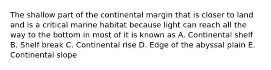 The shallow part of the continental margin that is closer to land and is a critical marine habitat because light can reach all the way to the bottom in most of it is known as A. Continental shelf B. Shelf break C. Continental rise D. Edge of the abyssal plain E. Continental slope