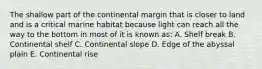 The shallow part of the continental margin that is closer to land and is a critical marine habitat because light can reach all the way to the bottom in most of it is known as: A. Shelf break B. Continental shelf C. Continental slope D. Edge of the abyssal plain E. Continental rise