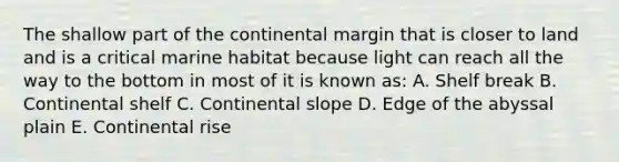 The shallow part of the continental margin that is closer to land and is a critical marine habitat because light can reach all the way to the bottom in most of it is known as: A. Shelf break B. Continental shelf C. Continental slope D. Edge of the abyssal plain E. Continental rise