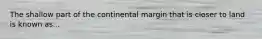 The shallow part of the continental margin that is closer to land is known as...