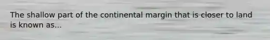 The shallow part of the continental margin that is closer to land is known as...