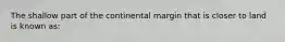 The shallow part of the continental margin that is closer to land is known as: