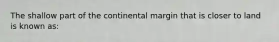 The shallow part of the continental margin that is closer to land is known as: