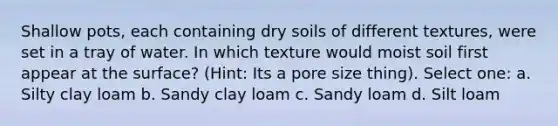 Shallow pots, each containing dry soils of different textures, were set in a tray of water. In which texture would moist soil first appear at the surface? (Hint: Its a pore size thing). Select one: a. Silty clay loam b. Sandy clay loam c. Sandy loam d. Silt loam