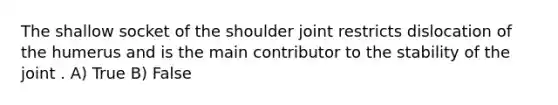 The shallow socket of the shoulder joint restricts dislocation of the humerus and is the main contributor to the stability of the joint . A) True B) False