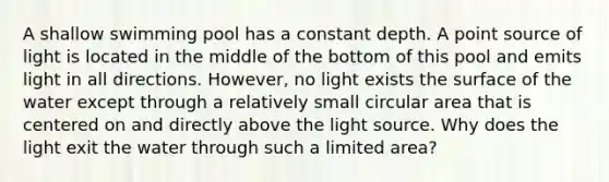 A shallow swimming pool has a constant depth. A point source of light is located in the middle of the bottom of this pool and emits light in all directions. However, no light exists the surface of the water except through a relatively small circular area that is centered on and directly above the light source. Why does the light exit the water through such a limited area?