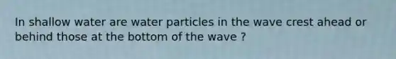 In shallow water are water particles in the wave crest ahead or behind those at the bottom of the wave ?