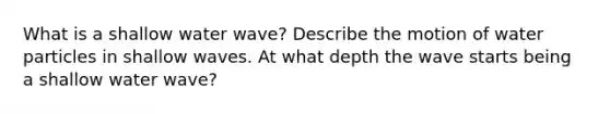 What is a shallow water wave? Describe the motion of water particles in shallow waves. At what depth the wave starts being a shallow water wave?