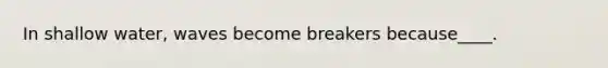 In shallow water, waves become breakers because____.