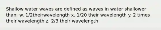 Shallow water waves are defined as waves in water shallower than: w. 1/2theirwavelength x. 1/20 their wavelength y. 2 times their wavelength z. 2/3 their wavelength