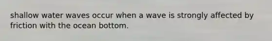 shallow water waves occur when a wave is strongly affected by friction with the ocean bottom.