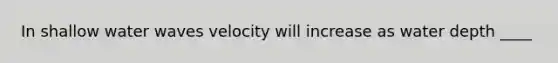 In shallow water waves velocity will increase as water depth ____
