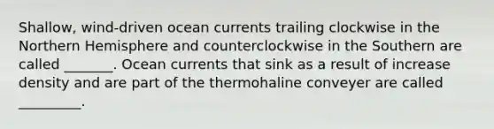 Shallow, wind-driven ocean currents trailing clockwise in the Northern Hemisphere and counterclockwise in the Southern are called _______. Ocean currents that sink as a result of increase density and are part of the thermohaline conveyer are called _________.