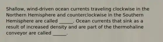 Shallow, wind-driven ocean currents traveling clockwise in the Northern Hemisphere and counterclockwise in the Southern Hemisphere are called ______. Ocean currents that sink as a result of increased density and are part of the thermohaline conveyor are called ______.