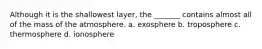Although it is the shallowest layer, the _______ contains almost all of the mass of the atmosphere. a. exosphere b. troposphere c. thermosphere d. ionosphere
