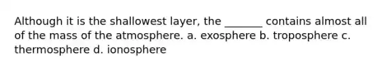 Although it is the shallowest layer, the _______ contains almost all of the mass of the atmosphere. a. exosphere b. troposphere c. thermosphere d. ionosphere