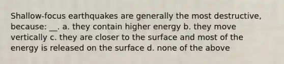 Shallow-focus earthquakes are generally the most destructive, because: __. a. they contain higher energy b. they move vertically c. they are closer to the surface and most of the energy is released on the surface d. none of the above