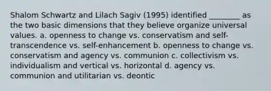 Shalom Schwartz and Lilach Sagiv (1995) identified ________ as the two basic dimensions that they believe organize universal values. a. openness to change vs. conservatism and self-transcendence vs. self-enhancement b. openness to change vs. conservatism and agency vs. communion c. collectivism vs. individualism and vertical vs. horizontal d. agency vs. communion and utilitarian vs. deontic