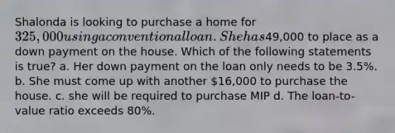 Shalonda is looking to purchase a home for 325,000 using a conventional loan. She has49,000 to place as a down payment on the house. Which of the following statements is true? a. Her down payment on the loan only needs to be 3.5%. b. She must come up with another 16,000 to purchase the house. c. she will be required to purchase MIP d. The loan-to-value ratio exceeds 80%.