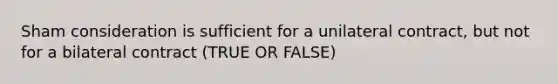 Sham consideration is sufficient for a unilateral contract, but not for a bilateral contract (TRUE OR FALSE)