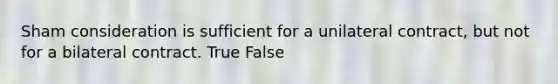 Sham consideration is sufficient for a unilateral contract, but not for a bilateral contract. True False