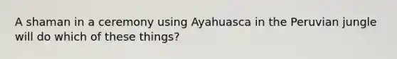 A shaman in a ceremony using Ayahuasca in the Peruvian jungle will do which of these things?