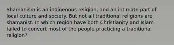 Shamanism is an indigenous religion, and an intimate part of local culture and society. But not all traditional religions are shamanist. In which region have both Christianity and Islam failed to convert most of the people practicing a traditional religion?