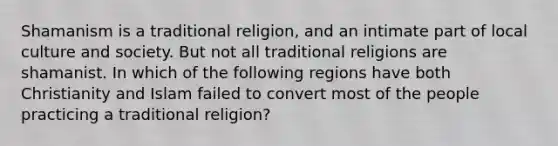 Shamanism is a traditional religion, and an intimate part of local culture and society. But not all traditional religions are shamanist. In which of the following regions have both Christianity and Islam failed to convert most of the people practicing a traditional religion?