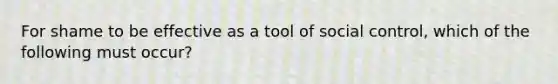 For shame to be effective as a tool of social control, which of the following must occur?