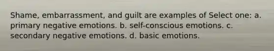 Shame, embarrassment, and guilt are examples of Select one: a. primary negative emotions. b. self-conscious emotions. c. secondary negative emotions. d. basic emotions.